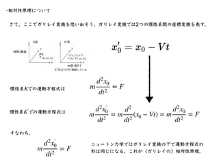 さて、ここでガリレイ変換を思い出そう。ガリレイ変換では2つの慣性系間の座標変換を表す。
•相対性原理について
m
d2
x0
dt2
= F
慣性系 での運動⽅程式は
K
慣性系 での運動⽅程式は
K′
￼
m
d2
x′
￼
0
dt2
= ...
