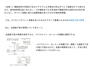 （注意！）電磁気学の⽅程式であるマクスウェル⽅程式の形はガリレイ変換を⾏うと変わる
ので、相対性原理は成り⽴たない。どの慣性系でも⼒学法則や電磁気学の法則の式の形が変
わらない、ガリレイ変換に変わる座標変換を⾒つけるのが相対性理論。
では、どう...