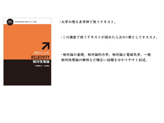 •この講座で使うテキストが読めたら次の1冊としてオススメ。
•⼤学の理⼯系学部で使うテキスト。
•相対論の基礎、相対論的⼒学、相対論と電磁気学、⼀般
相対性理論の概略など幅広い話題を分かりやすく記述。
 