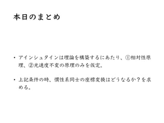 本⽇のまとめ
• アインシュタインは理論を構築するにあたり、①相対性原
理、②光速度不変の原理のみを仮定。
• 上記条件の時、慣性系同⼠の座標変換はどうなるか？を求
める。
 