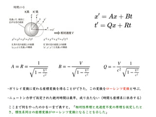 本⽇のまとめ
• 光速度不変の原理と相対性原理を仮定した時、ガリレイ
変換に変わるローレンツ変換が導かれる。
• 実際にローレンツ変換がどの様な形になるかを⽰した。
• ローレンツ変換は相対速度が光速度に⽐べて⼗分に⼩さ
い時に、ガリレイ変換に...