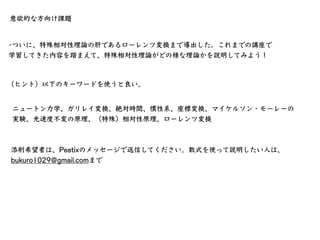 t1 − t0 =
t′
￼
1 − t′
￼
0
1 − β2
時間の遅れ
⾃分の座標系での時間経過
⾃分から⾒た時の相⼿の慣性系での時間経過
相⼿の相対速度を考慮した因⼦
（練習問題）⾃分の座標系で1000秒の時間が経過しました。この時、⾃...