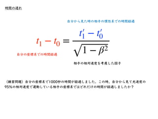 時間の遅れ
•ここで、少し考えるとパラドックスが⽣じる
•慣性系Kʼから慣性系Kを⾒ると、相対速度−Vで移動
している
•我々は絶対に静⽌した座標系を⾒つけることは
不可能であり、すべての運動はいずれかの座標系
を基準にして、その座標系での相対...