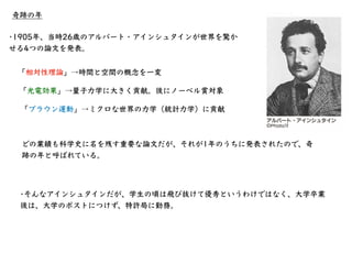 奇跡の年
•1905年、当時26歳のアルバート・アインシュタインが世界を驚か
せる4つの論⽂を発表。
「相対性理論」→時間と空間の概念を⼀変
「光電効果」→量⼦⼒学に⼤きく貢献。後にノーベル賞対象
「ブラウン運動」→ミクロな世界の⼒学（統計⼒学...