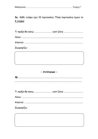 Μαθηματικά………………………………………………………………Τεύχος Γ΄
12
3α. Κάθε τελάρο έχει 10 πορτοκάλια. Πόσα πορτοκάλια έχουν τα
4 τελάρα;
Τι πράξη θα κάνω; …………………………… γιατί ζητώ ……….………………………
Λύνω: ……………………………………………………………………………………………………….
Απαντώ: ………………………………………………………………………………………………….
Ζωγραφίζω:
- Αντίστροφα -
3β.……………………………………………………………………………………………………………
…………………………………………………………………………………………………………………
Τι πράξη θα κάνω; …………………………… γιατί ζητώ ……….………………………
Λύνω: ……………………………………………………………………………………………………….
Απαντώ: ………………………………………………………………………………………………….
Ζωγραφίζω:
 