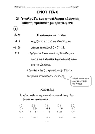 Μαθηματικά………………………………………………………………Τεύχος Γ΄
15
ΕΝΟΤΗΤΑ 6
34. Υπολογίζω ένα αποτέλεσμα κάνοντας
κάθετη πρόσθεση με κρατούμενο
Δ Μ Τι σκέφτομαι και τι λέω:
4 7 Αρχίζω πάντα από τις Μονάδες και
+2 5 μάλιστα από κάτω! 5 + 7 = 12.
7 2 Γράφω το 2 κάτω από τις Μονάδες και
κρατώ τη 1 Δεκάδα (κρατούμενο) πάνω
από τις Δεκάδες.
2Δ + 4Δ + 1Δ (το κρατούμενο)= 7Δ και
το γράφω κάτω από τις Δεκάδες.
ΑΣΚΗΣΕΙΣ
1. Λύνω κάθετα τις παρακάτω προσθέσεις. Δεν
ξεχνώ το κρατούμενο!
2 8 3 9 6 3 1 6 4 7
+1 4 + 5 + 8 + 2 6 + 3 4
...... ...... ...... ...... ......
1
Φυσικά, μπορώ και με
λιγότερα λόγια και
πιο σύντομα!
 