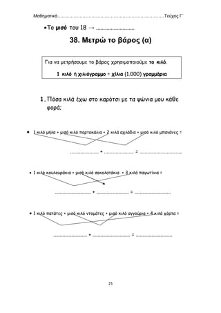Μαθηματικά………………………………………………………………Τεύχος Γ΄
25
Το μισό του 18 → ..........................
38. Μετρώ το βάρος (α)
1.Πόσα κιλά έχω στο καρότσι με τα ψώνια μου κάθε
φορά;
 1 κιλό μήλα + μισό κιλό πορτοκάλια + 2 κιλά αχλάδια + μισό κιλό μπανάνες =
...................... + ....................... = .................................
 1 κιλό κουλουράκια + μισό κιλό σοκολατάκια + 3 κιλά παγωτίνια =
............................ + ......................... = ............................
 1 κιλό πατάτες + μισό κιλό ντομάτες + μισό κιλό αγγούρια + 4 κιλά χόρτα =
.......................... + ............................. = ............................
Για να μετρήσουμε το βάρος χρησιμοποιούμε το κιλό.
1 κιλό ή χιλιόγραμμο = χίλια (1.000) γραμμάρια
 