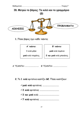 Μαθηματικά………………………………………………………………Τεύχος Γ΄
27
39. Μετρώ το βάρος: Το κιλό και το γραμμάριο
(β)
1.Πόσο βάρος έχει κάθε τσάντα;
Α’ ΤΣΑΝΤΑ= ............................ Β’ ΤΣΑΝΤΑ= ............................
2.Το 1 κιλό κριτσίνια κοστίζει 6€. Πόσο κοστίζουν:
μισό κιλό κριτσίνια; ..........................
2 κιλά κριτσίνια; ...............................
2 και μισό κιλό; ................................
7 κιλά κριτσίνια; ...............................
ΑΣΚΗΣΕΙΣ
ΠΡΟΒΛΗΜΑΤΑ
Α’ τσάντα:
1 κιλό μήλα
μισό κιλό ντομάτες
μισό κιλό πατάτες
Β’ τσάντα:
μισό κιλό λεμόνια
2 και μισό κιλό μπανάνες
1 κιλό ψωμί
 