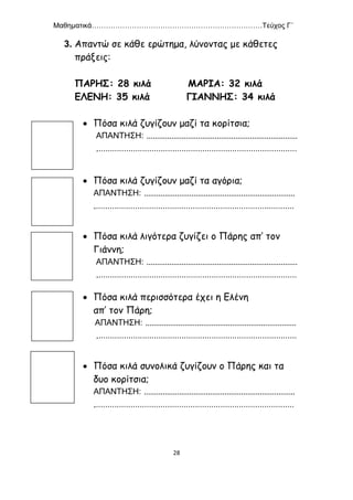 Μαθηματικά………………………………………………………………Τεύχος Γ΄
28
3. Απαντώ σε κάθε ερώτημα, λύνοντας με κάθετες
πράξεις:
ΠΑΡΗΣ: 28 κιλά ΜΑΡΙΑ: 32 κιλά
ΕΛΕΝΗ: 35 κιλά ΓΙΑΝΝΗΣ: 34 κιλά
 Πόσα κιλά ζυγίζουν μαζί τα κορίτσια;
ΑΠΑΝΤΗΣΗ: .........................................................................
.......................................................................................
 Πόσα κιλά ζυγίζουν μαζί τα αγόρια;
ΑΠΑΝΤΗΣΗ: .........................................................................
.......................................................................................
 Πόσα κιλά λιγότερα ζυγίζει ο Πάρης απ’ τον
Γιάννη;
ΑΠΑΝΤΗΣΗ: .........................................................................
.......................................................................................
 Πόσα κιλά περισσότερα έχει η Ελένη
απ’ τον Πάρη;
ΑΠΑΝΤΗΣΗ: .........................................................................
.......................................................................................
 Πόσα κιλά συνολικά ζυγίζουν ο Πάρης και τα
δυο κορίτσια;
ΑΠΑΝΤΗΣΗ: .........................................................................
.......................................................................................
 