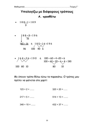 Μαθηματικά………………………………………………………………Τεύχος Γ΄
39
Υπολογίζω με διάφορους τρόπους
Α. προσθέτω
 1 8 8 + 1 = 1 8 9
9
 1 8 8 + 8 = 1 9 6
16
180 + 16 ή 1 8 0 + 1 6 =1 9 6
96 100 90 6
 1 6 4 + 2 6 = 1 9 0 ή 100 + 60 + 4 +20 + 6
100 + 60 + 20 + 6 + 4 = 190
100 80 10 80 10
Με όποιον τρόπο θέλω λύνω τα παρακάτω. Ο τρόπος μου
πρέπει να φαίνεται στο χαρτί:
123 + 2 = ....... 320 + 20 = ......
217 + 5 = ....... 514 + 13 = .......
348 + 10 = ....... 432 + 37 = .......
 