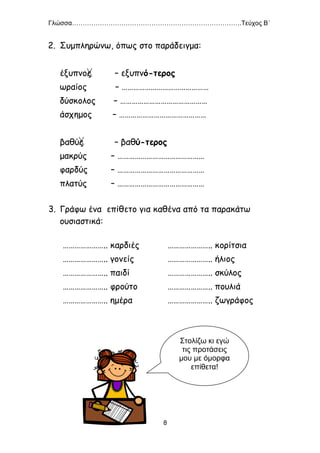 Γλώσσα…………………………………………………………………….Τεύχος Β΄
8
2. Συμπληρώνω, όπως στο παράδειγμα:
έξυπνος – εξυπνό-τερος
ωραίος – ………………………………………
δύσκολος – ………………………………………
άσχημος – ………………………………………
βαθύς – βαθύ-τερος
μακρύς – ………………………………………
φαρδύς – ………………………………………
πλατύς – ………………………………………
3. Γράφω ένα επίθετο για καθένα από τα παρακάτω
ουσιαστικά:
………………….. καρδιές
………………….. γονείς
………………….. παιδί
………………….. φρούτο
………………….. ημέρα
………………….. κορίτσια
………………….. ήλιος
………………….. σκύλος
………………….. πουλιά
………………….. ζωγράφος
Στολίζω κι εγώ
τις προτάσεις
μου με όμορφα
επίθετα!
 