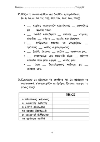 Γλώσσα…………………………………………………………………….Τεύχος Β΄
10
2.Βάζω το σωστό άρθρο: Με βοηθάει η παρένθεση.
(ο, η, το, οι, τα, τις, της, την, τον, των, του, τους)
 __ κυρίες περπατούν κρατώντας __ σακούλες
με __ ψώνια τους.
 __ παιδιά κατέβηκαν __ σκάλες __ κτιρίου,
άνοιξαν __ πόρτα __ αυλής και βγήκαν.
 __ άνθρωποι πρέπει να γνωρίζουν __
τρόπους __ καλής συμπεριφοράς.
 __ βράδυ άκουσα __ σκύλο __ γειτόνων μου.
 __ αγαπημένο μου παιχνίδι είναι __ πάνινη
κούκλα που μου έφερε __ νονός μου.
 __ ώρα __ διαλείμματος κάθομαι με __
φίλους μου.
3.Κυκλώνω με κόκκινο τα επίθετα και με πράσινο τα
ουσιαστικά. Υπογραμμίζω τα άρθρα. Έπειτα, γράφω το
γένος τους:
ΓΕΝΟΣ
ο πλαστικός χάρακας
οι κόκκινες τσάντες
η ζεστή σοκολάτα
το χρυσό δαχτυλίδι
οι γελαστοί άνθρωποι
τα φρόνιμα παιδιά
 