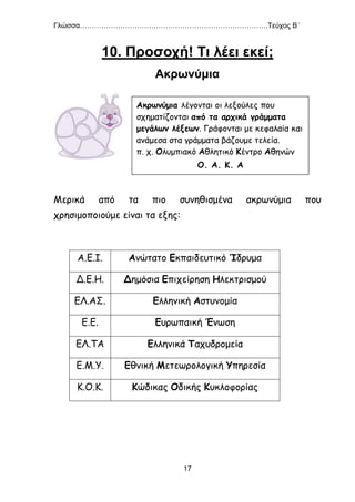 Γλώσσα…………………………………………………………………….Τεύχος Β΄
17
10. Προσοχή! Τι λέει εκεί;
Ακρωνύμια
Μερικά από τα πιο συνηθισμένα ακρωνύμια που
χρησιμοποιούμε είναι τα εξης:
Α.Ε.Ι. Ανώτατο Εκπαιδευτικό Ίδρυμα
Δ.Ε.Η. Δημόσια Επιχείρηση Ηλεκτρισμού
ΕΛ.ΑΣ. Ελληνική Αστυνομία
Ε.Ε. Ευρωπαική Ένωση
ΕΛ.ΤΑ Ελληνικά Ταχυδρομεία
Ε.Μ.Υ. Εθνική Μετεωρολογική Υπηρεσία
Κ.Ο.Κ. Κώδικας Οδικής Κυκλοφορίας
Ακρωνύμια λέγονται οι λεξούλες που
σχηματίζονται από τα αρχικά γράμματα
μεγάλων λέξεων. Γράφονται με κεφαλαία και
ανάμεσα στα γράμματα βάζουμε τελεία.
π. χ. Ολυμπιακό Αθλητικό Κέντρο Αθηνών
Ο. Α. Κ. Α
 