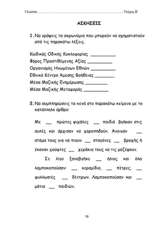 Γλώσσα…………………………………………………………………….Τεύχος Β΄
18
ΑΣΚΗΣΕΙΣ
1.Να γράψεις τα ακρωνύμια που μπορούν να σχηματιστούν
από τις παρακάτω λέξεις.
Κώδικάς Οδικής Κυκλοφορίας _________
Φόρος Προστιθέμενης Αξίας _________
Οργανισμός Ηνωμένων Εθνών _________
Εθνικό Κέντρο Άμεσης Βοήθειας _______
Μέσα Μαζικής Ενημέρωσης ________
Μέσα Μαζικής Μεταφοράς _________
2.Να συμπληρώσεις τα κενά στο παρακάτω κείμενο με το
κατάλληλο άρθρο:
Με __ πρώτες ψιχάλες __ παιδιά βγήκαν στις
αυλές και άρχισαν να χοροπηδούν. Άνοιγαν __
στόμα τους για να πιουν __ σταγόνες __ βροχής ή
έκαναν χούφτες __ χεράκια τους να τις μαζέψουν.
Σε λίγο ξαναβγήκε __ ήλιος και όλα
λαμποκοπούσαν: __ κεραμίδια, __ πέτρες, __
φυλλωσιές __ δέντρων. Λαμποκοπούσαν και __
μάτια __ παιδιών.
 