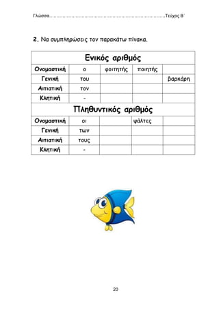 Γλώσσα…………………………………………………………………….Τεύχος Β΄
20
2. Να συμπληρώσεις τον παρακάτω πίνακα.
Ενικός αριθμός
Ονομαστική ο φοιτητής ποιητής
Γενική του βαρκάρη
Αιτιατική τον
Κλητική -
Πληθυντικός αριθμός
Ονομαστική οι ψάλτες
Γενική των
Αιτιατική τους
Κλητική -
 