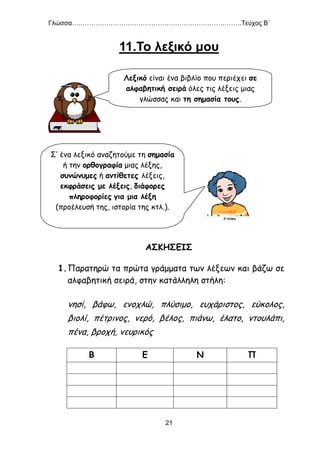 Γλώσσα…………………………………………………………………….Τεύχος Β΄
21
11.Το λεξικό μου
ΑΣΚΗΣΕΙΣ
1.Παρατηρώ τα πρώτα γράμματα των λέξεων και βάζω σε
αλφαβητική σειρά, στην κατάλληλη στήλη:
νησί, βάφω, ενοχλώ, πλύσιμο, ευχάριστος, εύκολος,
βιολί, πέτρινος, νερό, βέλος, πιάνω, έλατο, ντουλάπι,
πένα, βροχή, νευρικός
Β Ε Ν Π
Λεξικό είναι ένα βιβλίο που περιέχει σε
αλφαβητική σειρά όλες τις λέξεις μιας
γλώσσας και τη σημασία τους.
Σ’ ένα λεξικό αναζητούμε τη σημασία
ή την ορθογραφία μιας λέξης,
συνώνυμες ή αντίθετες λέξεις,
εκφράσεις με λέξεις, διάφορες
πληροφορίες για μια λέξη
(προέλευσή της, ιστορία της κτλ.).
 