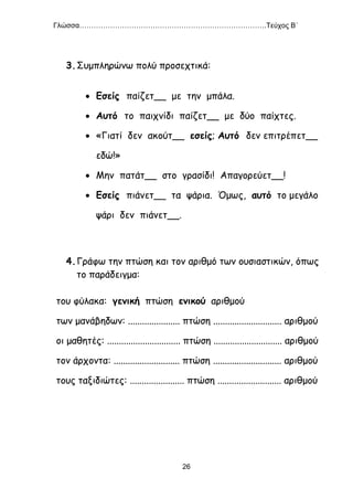 Γλώσσα…………………………………………………………………….Τεύχος Β΄
26
3.Συμπληρώνω πολύ προσεχτικά:
 Εσείς παίζετ__ με την μπάλα.
 Αυτό το παιχνίδι παίζετ__ με δύο παίχτες.
 «Γιατί δεν ακούτ__ εσείς; Αυτό δεν επιτρέπετ__
εδώ!»
 Μην πατάτ__ στο γρασίδι! Απαγορεύετ__!
 Εσείς πιάνετ__ τα ψάρια. Όμως, αυτό το μεγάλο
ψάρι δεν πιάνετ__.
4.Γράφω την πτώση και τον αριθμό των ουσιαστικών, όπως
το παράδειγμα:
του φύλακα: γενική πτώση ενικού αριθμού
των μανάβηδων: ...................... πτώση ............................. αριθμού
οι μαθητές: ............................... πτώση ............................. αριθμού
τον άρχοντα: ............................ πτώση ............................. αριθμού
τους ταξιδιώτες: ....................... πτώση ........................... αριθμού
 
