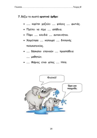 Γλώσσα…………………………………………………………………….Τεύχος Β΄
28
7.Βάζω το σωστό οριστικό άρθρο:
 ...... κορίτσι χαζεύει ..... φλόγες ..... φωτιάς.
 Πρέπει να λέμε ..... αλήθεια.
 Πάρε ..... κλειδιά ..... αυτοκινήτου.
 Χαιρέτησα ..... κηπουρό ..... διπλανής
πολυκατοικίας.
 ..... δάσκαλοι επαινούν ..... προσπάθεια
..... μαθητών.
 ..... Μάριος είναι φίλος ..... Ηλία.
Ώρα για
παιχνίδι;
Φυσικά!
 