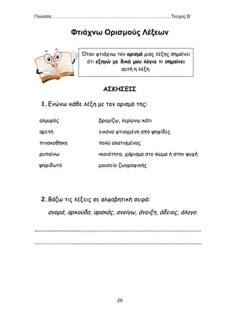 Γλώσσα…………………………………………………………………….Τεύχος Β΄
29
Φτιάχνω Ορισμούς Λέξεων
ΑΣΚΗΣΕΙΣ
1.Ενώνω κάθε λέξη με τον ορισμό της:
αλμυρός βρομίζω, λερώνω κάτι
αρετή εικόνα φτιαγμένη από ψηφίδες
πινακοθήκη πολύ αλατισμένος
ρυπαίνω ικανότητα, χάρισμα στο σώμα ή στην ψυχή
ψηφιδωτό μουσείο ζωγραφικής
2.Βάζω τις λέξεις σε αλφαβητική σειρά:
αγορά, αρκούδα, αρακάς, ανοίγω, άνοιξη, άδειος, άλογο
……………………………................................................................................
………………………......................................................................................
Όταν φτιάχνω τον ορισμό μιας λέξης σημαίνει
ότι εξηγώ με δικά μου λόγια τι σημαίνει
αυτή η λέξη.
 