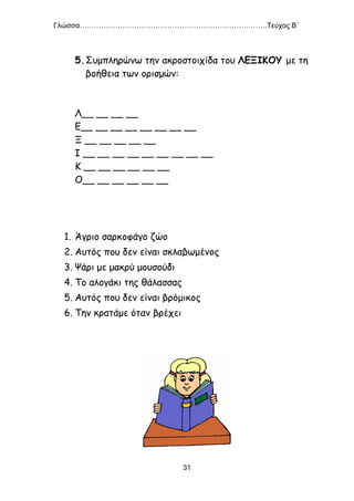 Γλώσσα…………………………………………………………………….Τεύχος Β΄
31
5.Συμπληρώνω την ακροστοιχίδα του ΛΕΞΙΚΟΥ με τη
βοήθεια των ορισμών:
Λ__ __ __ __
Ε__ __ __ __ __ __ __ __
Ξ __ __ __ __ __
Ι __ __ __ __ __ __ __ __ __
Κ __ __ __ __ __ __
Ο__ __ __ __ __ __
1. Άγριο σαρκοφάγο ζώο
2. Αυτός που δεν είναι σκλαβωμένος
3. Ψάρι με μακρύ μουσούδι
4. Το αλογάκι της θάλασσας
5. Αυτός που δεν είναι βρόμικος
6. Την κρατάμε όταν βρέχει
 