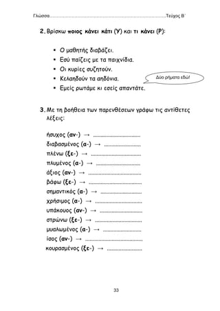 Γλώσσα…………………………………………………………………….Τεύχος Β΄
33
2.Βρίσκω ποιος κάνει κάτι (Υ) και τι κάνει (Ρ):
 Ο μαθητής διαβάζει.
 Εσύ παίζεις με τα παιχνίδια.
 Οι κυρίες συζητούν.
 Κελαηδούν τα αηδόνια.
 Εμείς ρωτάμε κι εσείς απαντάτε.
3.Με τη βοήθεια των παρενθέσεων γράφω τις αντίθετες
λέξεις:
ήσυχος (αν-) → ................................
διαβασμένος (α-) → .........................
πλένω (ξε-) → ..................................
πλυμένος (α-) → ..............................
άξιος (αν-) → ....................................
βάφω (ξε-) → ....................................
σημαντικός (α-) → ............................
χρήσιμος (α-) → ................................
υπάκουος (αν-) → .............................
στρώνω (ξε-) → ................................
μυαλωμένος (α-) → ..........................
ίσος (αν-) → .......................................
κουρασμένος (ξε-) → ........................
Δύο ρήματα εδώ!
 