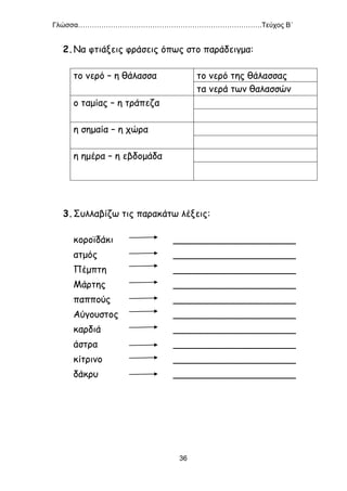 Γλώσσα…………………………………………………………………….Τεύχος Β΄
36
2.Να φτιάξεις φράσεις όπως στο παράδειγμα:
το νερό – η θάλασσα το νερό της θάλασσας
τα νερά των θαλασσών
ο ταμίας – η τράπεζα
η σημαία – η χώρα
η ημέρα – η εβδομάδα
3.Συλλαβίζω τις παρακάτω λέξεις:
κοροϊδάκι _____________________
ατμός _____________________
Πέμπτη _____________________
Μάρτης _____________________
παππούς _____________________
Αύγουστος _____________________
καρδιά _____________________
άστρα _____________________
κίτρινο _____________________
δάκρυ _____________________
 