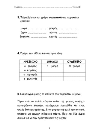 Γλώσσα…………………………………………………………………….Τεύχος Β΄
2
3.Τώρα βρίσκω και γράφω ουσιαστικά στα παρακάτω
επίθετα:
μικρό ............................ μακρύς ............................
άγριο ............................ πάνινη ............................
δύσκολη ......................... κοντός .............................
4.Γράφω τα επίθετα και στα τρία γένη:
ΑΡΣΕΝΙΚΟ ΘΗΛΥΚΟ ΟΥΔΕΤΕΡΟ
ο ζωηρός η ζωηρή το ζωηρό
ο κεφάτος
ο λαμπερός
ο φωτεινός
5.Να υπογραμμίσεις τα επίθετα στο παρακάτω κείμενο:
Γύρω από το παλιό πέτρινο σπίτι της γιαγιάς υπάρχει
καταπράσινο χορτάρι, πολύχρωμα λουλούδια και ένας
ψηλός ξύλινος φράχτης. Στην μπροστινή αυλή του σπιτιού,
υπάρχει μια μεγάλη σιδερένια πόρτα. Έχει και δύο άγρια
σκυλιά για να την προστατεύουν τις νύχτες.
 