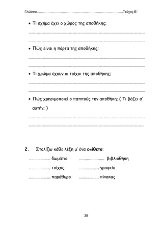 Γλώσσα…………………………………………………………………….Τεύχος Β΄
38
 Τι σχήμα έχει ο χώρος της αποθήκης;
………………………………………………………………………………………………………………………
………………………………………………………………………………………………………………………
 Πώς είναι η πόρτα της αποθήκης;
………………………………………………………………………………………………………………………
………………………………………………………………………………………………………………………
 Τι χρώμα έχουν οι τοίχοι της αποθήκης;
………………………………………………………………………………………………………………………
………………………………………………………………………………………………………………………
 Πώς χρησιμοποιεί ο παππούς την αποθήκη; ( Τι βάζει σ’
αυτήν; )
………………………………………………………………………………………………………………………
……………………………………………………………………………………………………………………..
2. Στολίζω κάθε λέξη μ’ ένα επίθετο:
…………………. δωμάτιο ....................... βιβλιοθήκη
…………………. τοίχος …………….…. γραφείο
…………………. παράθυρο ……………….. πίνακας
 