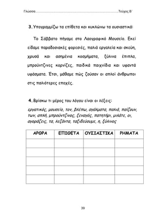 Γλώσσα…………………………………………………………………….Τεύχος Β΄
39
3.Υπογραμμίζω τα επίθετα και κυκλώνω τα ουσιαστικά:
Το Σάββατο πήγαμε στο Λαογραφικό Μουσείο. Εκεί
είδαμε παραδοσιακές φορεσιές, παλιά εργαλεία και σκεύη,
χρυσά και ασημένια κοσμήματα, ξύλινα έπιπλα,
μπρούντζινες κορνίζες, παιδικά παιχνίδια και υφαντά
υφάσματα. Έτσι, μάθαμε πώς ζούσαν οι απλοί άνθρωποι
στις παλιότερες εποχές.
4.Βρίσκω τι μέρος του λόγου είναι οι λέξεις:
εργατικός, μουσείο, τον, βλέπω, αγάλματα, παλιά, παίζουν,
των, απλή, μπρούντζινος, ξεναγός, πατητήρι, μιλάτε, οι,
αγοράζεις, τα, λεζάντα, ταξιδεύουμε, η, ξύλινος
ΑΡΘΡΑ ΕΠΙΘΕΤΑ ΟΥΣΙΑΣΤΙΚΑ ΡΗΜΑΤΑ
 