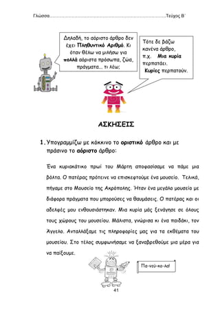 Γλώσσα…………………………………………………………………….Τεύχος Β΄
41
ΑΣΚΗΣΕΙΣ
1.Υπογραμμίζω με κόκκινο το οριστικό άρθρο και με
πράσινο το αόριστο άρθρο:
Ένα κυριακάτικο πρωί του Μάρτη αποφασίσαμε να πάμε μια
βόλτα. Ο πατέρας πρότεινε να επισκεφτούμε ένα μουσείο. Τελικά,
πήγαμε στο Μουσείο της Ακρόπολης. Ήταν ένα μεγάλο μουσείο με
διάφορα πράγματα που μπορούσες να θαυμάσεις. Ο πατέρας και οι
αδελφές μου ενθουσιάστηκαν. Μια κυρία μάς ξενάγησε σε όλους
τους χώρους του μουσείου. Μάλιστα, γνώρισα κι ένα παιδάκι, τον
Άγγελο. Ανταλλάξαμε τις πληροφορίες μας για τα εκθέματα του
μουσείου. Στο τέλος συμφωνήσαμε να ξαναβρεθούμε μια μέρα για
να παίξουμε.
Δηλαδή, το αόριστο άρθρο δεν
έχει Πληθυντικό Αριθμό. Κι
όταν θέλω να μιλήσω για
πολλά αόριστα πρόσωπα, ζώα,
πράγματα... τι λέω;
Τότε δε βάζω
κανένα άρθρο,
π.χ. Μια κυρία
περπατάει.
Κυρίες περπατούν.
Πα-νεύ-κο-λα!
 