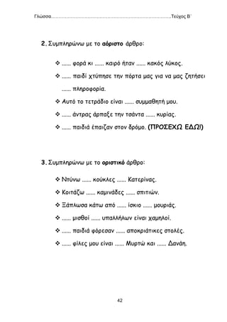 Γλώσσα…………………………………………………………………….Τεύχος Β΄
42
2.Συμπληρώνω με το αόριστο άρθρο:
 ...... φορά κι ...... καιρό ήταν ...... κακός λύκος.
 ...... παιδί χτύπησε την πόρτα μας για να μας ζητήσει
...... πληροφορία.
 Αυτό το τετράδιο είναι ...... συμμαθητή μου.
 ...... άντρας άρπαξε την τσάντα ...... κυρίας.
 ...... παιδιά έπαιζαν στον δρόμο. (ΠΡΟΣΕΧΩ ΕΔΩ!)
3.Συμπληρώνω με το οριστικό άρθρο:
 Ντύνω ...... κούκλες ...... Κατερίνας.
 Κοιτάζω ...... καμινάδες ...... σπιτιών.
 Ξάπλωσα κάτω από ...... ίσκιο ...... μουριάς.
 ...... μισθοί ...... υπαλλήλων είναι χαμηλοί.
 ...... παιδιά φόρεσαν ...... αποκριάτικες στολές.
 ...... φίλες μου είναι ...... Μυρτώ και ...... Δανάη.
 