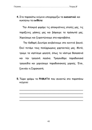 Γλώσσα…………………………………………………………………….Τεύχος Β΄
43
4.Στο παρακάτω κείμενο υπογραμμίζω τα ουσιαστικά και
κυκλώνω τα επίθετα:
Την Αποκριά φοράμε τις αποκριάτικες στολές μας, τις
παράξενες μάσκες μας και βάφουμε τα πρόσωπά μας.
Χορεύουμε και ξεφαντώνουμε στα καρναβάλια.
Την Καθαρή Δευτέρα ανεβαίνουμε στο κοντινό βουνό.
Εκεί πετάμε τους πολύχρωμους χαρταετούς μας. Μετά,
τρώμε τα νηστίσιμα φαγητά, όπως τα νόστιμα θαλασσινά
και την τραγανή λαγάνα. Τραγουδάμε παραδοσιακά
τραγούδια και χορεύουμε παραδοσιακούς χορούς. Έτσι,
ξεκινάει η Σαρακοστή.
5.Τώρα γράφω τα ΡΗΜΑΤΑ που συναντώ στο παραπάνω
κείμενο:
_________________________________________
_________________________________________
_________________________________________
_________________________________________
 