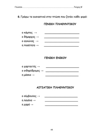 Γλώσσα…………………………………………………………………….Τεύχος Β΄
44
6.Γράφω τα ουσιαστικά στην πτώση που ζητάει κάθε φορά:
ΓΕΝΙΚΗ ΠΛΗΘΥΝΤΙΚΟΥ
ο κάμπος → _____________________
ο δήμαρχος → _____________________
ο αγκώνας → _____________________
η ποσότητα → _____________________
ΓΕΝΙΚΗ ΕΝΙΚΟΥ
ο χαρταετός → ____________________
ο σιδηρόδρομος → ____________________
η μάσκα → ____________________
ΑΙΤΙΑΤΙΚΗ ΠΛΗΘΥΝΤΙΚΟΥ
ο σύμβουλος → ____________________
η λαγάνα → ____________________
η χαρά → ____________________
 