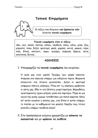 Γλώσσα…………………………………………………………………….Τεύχος Β΄
47
Τοπικά Επιρρήματα
ΑΣΚΗΣΕΙΣ
1. Υπογραμμίζω τα τοπικά επιρρήματα του κειμένου:
Η αυλή μας είναι ωραία! Τριγύρω έχει μαύρα κάγκελα.
Ανάμεσα στα κάγκελα υπάρχει μια σιδερένια πόρτα. Μπροστά
απλώνεται ένα πέτρινο μονοπατάκι. Δεξιά κι αριστερά
υπάρχουν πήλινες γλάστρες. Πίσω απ’ τις γλάστρες κρύβονται
οι γάτες μας. Εδώ κι εκεί βλέπεις μικρά παρτέρια. Μυρωδάτες
τριανταφυλλιές έχουν ριζώσει μέσα στα παρτέρια. Πέρα σε μια
γωνιά της αυλής έχουμε τοποθετήσει μια παλιά καρότσα. Κάτω
απ’ αυτήν κοιμάται ο σκύλος μας, ενώ δίπλα σ’ αυτήν υπάρχει
το πιατάκι με το καθημερινό του φαγητό. Νομίζω πως τέτοια
αυλή δεν υπάρχει πουθενά αλλού!
2. Στο προηγούμενο κείμενο χρωματίζω με κόκκινο τα
ουσιαστικά και με πράσινο τα επίθετα.
Οι λέξεις που δείχνουν πού βρίσκεται κάτι
λέγονται τοπικά επιρρήματα.
Τοπικά επιρρήματα είναι οι λέξεις:
εδώ, εκεί, αλλού, παντού, κάπου, πουθενά, πάνω, κάτω, μέσα, έξω,
μπροστά, πίσω, δεξιά, αριστερά, ψηλά, χαμηλά, κοντά, μακριά, πέρα,
πλάι, δίπλα, απέναντι, γύρω, τριγύρω, ανάμεσα, βόρεια, νότια,
ανατολικά, δυτικά...
 