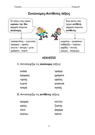 Γλώσσα…………………………………………………………………….Τεύχος Β΄
3
Συνώνυμες-Αντίθετες λέξεις
ΑΣΚΗΣΕΙΣ
1.Αντιστοιχίζω τις συνώνυμες λέξεις:
ανάσα τραύμα
όμορφος χρήματα
ιερέας ωραίος
λεφτά αναπνοή
πληγή παπάς
2.Αντιστοιχίζω τις αντίθετες λέξεις:
όμορφη κλείνω
κρύος ζεστός
ποτέ άσχημη
ανοίγω πάντα
Οι λέξεις που έχουν
περίπου την ίδια
σημασία λέγονται
συνώνυμες.
καλοσυνάτος – ευγενικός
όμορφος – ωραίος
έπειτα – ύστερα – μετά
χρήματα - λεφτά
Ενώ αυτές που
έχουν αντίθετη
σημασία λέγονται
αντίθετες.
μικραίνω – μεγαλώνω
καθαρίζω – λερώνω
φαρδύς – στενός
ώριμος - ανώριμος
 