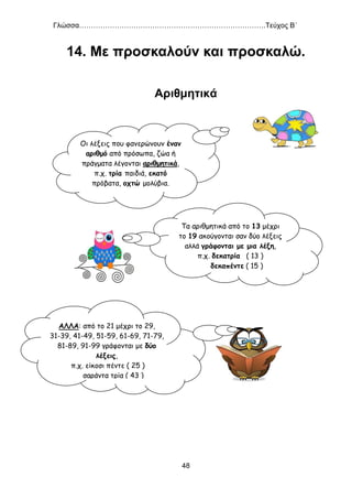 Γλώσσα…………………………………………………………………….Τεύχος Β΄
48
14. Με προσκαλούν και προσκαλώ.
Αριθμητικά
Οι λέξεις που φανερώνουν έναν
αριθμό από πρόσωπα, ζώα ή
πράγματα λέγονται αριθμητικά,
π.χ. τρία παιδιά, εκατό
πρόβατα, οχτώ μολύβια.
Τα αριθμητικά από το 13 μέχρι
το 19 ακούγονται σαν δύο λέξεις
αλλά γράφονται με μια λέξη,
π.χ. δεκατρία ( 13 )
δεκαπέντε ( 15 )
ΑΛΛΑ: από το 21 μέχρι το 29,
31-39, 41-49, 51-59, 61-69, 71-79,
81-89, 91-99 γράφονται με δύο
λέξεις,
π.χ. είκοσι πέντε ( 25 )
σαράντα τρία ( 43 )
 