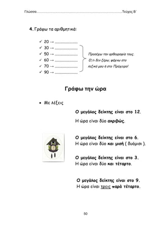 Γλώσσα…………………………………………………………………….Τεύχος Β΄
50
4.Γράφω τα αριθμητικά:
 20 → ........................
 30 → ........................
 50 → ........................ Προσέχω την ορθογραφία τους.
 60 → ........................ Ό,τι δεν ξέρω, ψάχνω στο
 70 → ........................ λεξικό μου ή στο Πρόχειρο!
 90 → ........................
Γράφω την ώρα
 Με λέξεις
Ο μεγάλος δείκτης είναι στο 12.
Η ώρα είναι δύο ακριβώς.
Ο μεγάλος δείκτης είναι στο 6.
Η ώρα είναι δύο και μισή ( δυόμισι ).
Ο μεγάλος δείκτης είναι στο 3.
Η ώρα είναι δύο και τέταρτο.
Ο μεγάλος δείκτης είναι στο 9.
Η ώρα είναι τρεις παρά τέταρτο.
 