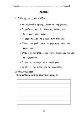 Γλώσσα…………………………………………………………………….Τεύχος Β΄
53
ΑΣΚΗΣΗ
1.Βάζω αι ή ε και τονίζω:
Τα λουλούδια ομορφ……νουν το περιβάλλον.
Οι μαθητές κατεβ……νουν τις σκάλες και
βγ…… νουν στην αυλή.
Η μαμά πλ…νει τα ρούχα των παιδιών.
Πρέπει να μαθ……νετε να μην επιμ…νετε στη
γνώμη σας.
Όταν δεν καταλαβ…… νω κάτι, περιμ…νω να μου
το εξηγήσουν.
Δ…νω το φουλάρι στον λαιμό μου.
Ξεπλ…νει τα πιάτα και τα σκουπίζει.
2.Κλίνω τη φράση:
«Εγώ μαθαίνω να περιμένω τη σειρά μου.»
 