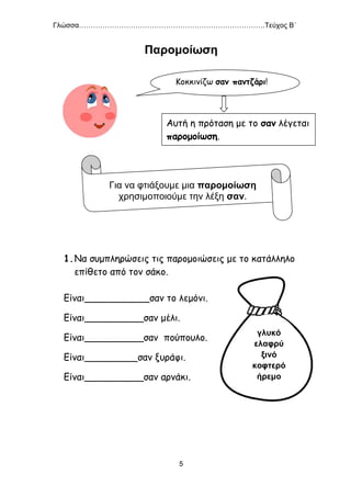 Γλώσσα…………………………………………………………………….Τεύχος Β΄
5
Παρομοίωση
1.Να συμπληρώσεις τις παρομοιώσεις με το κατάλληλο
επίθετο από τον σάκο.
Είναι___________σαν το λεμόνι.
Είναι__________σαν μέλι.
Είναι__________σαν πούπουλο.
Είναι_________σαν ξυράφι.
Είναι__________σαν αρνάκι.
Για να φτιάξουμε μια παρομοίωση
χρησιμοποιούμε την λέξη σαν.
γλυκό
ελαφρύ
ξινό
κοφτερό
ήρεμο
Κοκκινίζω σαν παντζάρι!
Αυτή η πρόταση με το σαν λέγεται
παρομοίωση.
 