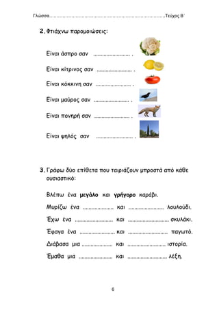 Γλώσσα…………………………………………………………………….Τεύχος Β΄
6
2.Φτιάχνω παρομοιώσεις:
Είναι άσπρο σαν ......................... .
Είναι κίτρινος σαν ........................ .
Είναι κόκκινη σαν ........................ .
Είναι μαύρος σαν ........................ .
Είναι πονηρή σαν ........................ .
Είναι ψηλός σαν ......................... .
3.Γράφω δύο επίθετα που ταιριάζουν μπροστά από κάθε
ουσιαστικό:
Βλέπω ένα μεγάλο και γρήγορο καράβι.
Μυρίζω ένα ..................... και ........................ λουλούδι.
Έχω ένα .......................... και ............................ σκυλάκι.
Έφαγα ένα ........................ και ........................... παγωτό.
Διάβασα μια ..................... και .......................... ιστορία.
Έμαθα μια ....................... και ........................... λέξη.
 