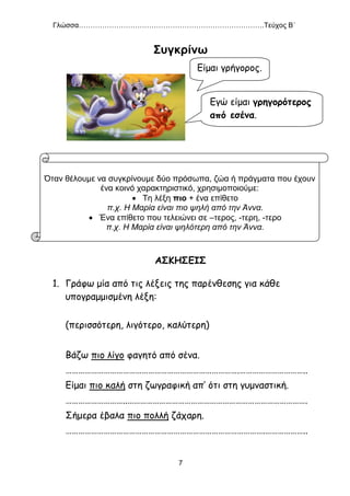 Γλώσσα…………………………………………………………………….Τεύχος Β΄
7
Συγκρίνω
ΑΣΚΗΣΕΙΣ
1. Γράφω μία από τις λέξεις της παρένθεσης για κάθε
υπογραμμισμένη λέξη:
(περισσότερη, λιγότερο, καλύτερη)
Βάζω πιο λίγο φαγητό από σένα.
……………………………………………………………………….…………………………..
Είμαι πιο καλή στη ζωγραφική απ’ ότι στη γυμναστική.
………………………..………………………………………………………………………….
Σήμερα έβαλα πιο πολλή ζάχαρη.
………………………………………………………………………………….………………..
Όταν θέλουμε να συγκρίνουμε δύο πρόσωπα, ζώα ή πράγματα που έχουν
ένα κοινό χαρακτηριστικό, χρησιμοποιούμε:
 Τη λέξη πιο + ένα επίθετο
π.χ. Η Μαρία είναι πιο ψηλή από την Άννα.
 Ένα επίθετο που τελειώνει σε –τερος, -τερη, -τερο
π.χ. Η Μαρία είναι ψηλότερη από την Άννα.
Είμαι γρήγορος.
Εγώ είμαι γρηγορότερος
από εσένα.
 