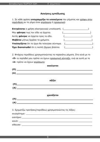 Εκπαιδευτήρια ΓΕΩΡΓΙΟΥ ΖΩΗ E΄ Δημοτικού
Η E΄ Δημοτικού
9
Ασκήσεις εμπέδωσης
1. Σε κάθε φράση υπογραμμίζω το υποκείμενο του ρήματος και γράφω στην
παρένθεση αν το ρήμα είναι απρόσωπο ή προσωπικό:
Επιτρέπεται η χρήση ηλεκτρονικού υπολογιστή. (___________________)
Μου φάνηκε πως τον είδα να έρχεται. (_____________________)
Αυτός φάνηκε να έρχεται προς τα εδώ. (_____________________)
Φοβάται μήπως ξεχάσει τα χρήματα. (_____________________)
Υπολογίζεται ότι το έργο θα τελειώσει σύντομα. (_____________________)
Έχει διαπιστωθεί ότι η πολλή ζάχαρη βλάπτει. (_____________________)
2. Φτιάχνω περιόδους χρησιμοποιώντας τα παρακάτω ρήματα. Στα κενά με το
«Π» οι περίοδοί μου πρέπει να έχουν προσωπική σύνταξη, ενώ σε αυτά με το
«Α» πρέπει να έχουν απρόσωπη:
ακούγεται
(Π) _____________________________________________________
(Α) _____________________________________________________
αξίζει
(Π)_____________________________________________________
(Α) _____________________________________________________
χρειάζεται
(Π) _____________________________________________________
(Α) _____________________________________________________
3. Σχηματίζω προτάσεις/περιόδους χρησιμοποιώντας τις λέξεις:
συγκρότημα: ____________________________________________________
εισιτήριο:_______________________________________________________
κοινό: _________________________________________________________
αίθουσα: _______________________________________________________
 