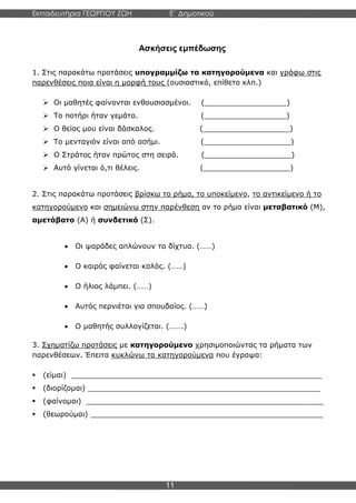 Εκπαιδευτήρια ΓΕΩΡΓΙΟΥ ΖΩΗ E΄ Δημοτικού
Η E΄ Δημοτικού
11
Ασκήσεις εμπέδωσης
1. Στις παρακάτω προτάσεις υπογραμμίζω τα κατηγορούμενα και γράφω στις
παρενθέσεις ποια είναι η μορφή τους (ουσιαστικό, επίθετο κλπ.)
➢ Οι μαθητές φαίνονται ενθουσιασμένοι. (__________________)
➢ Το ποτήρι ήταν γεμάτο. (__________________)
➢ Ο θείος μου είναι δάσκαλος. (___________________)
➢ Το μενταγιόν είναι από ασήμι. (___________________)
➢ Ο Στράτος ήταν πρώτος στη σειρά. (___________________)
➢ Αυτό γίνεται ό,τι θέλεις. (___________________)
2. Στις παρακάτω προτάσεις βρίσκω το ρήμα, το υποκείμενο, το αντικείμενο ή το
κατηγορούμενο και σημειώνω στην παρένθεση αν το ρήμα είναι μεταβατικό (Μ),
αμετάβατο (Α) ή συνδετικό (Σ).
• Οι ψαράδες απλώνουν τα δίχτυα. (……)
• Ο καιρός φαίνεται καλός. (……)
• Ο ήλιος λάμπει. (……)
• Αυτός περνιέται για σπουδαίος. (……)
• Ο μαθητής συλλογίζεται. (…….)
3. Σχηματίζω προτάσεις με κατηγορούμενο χρησιμοποιώντας τα ρήματα των
παρενθέσεων. Έπειτα κυκλώνω τα κατηγορούμενα που έγραψα:
▪ (είμαι) _______________________________________________________
▪ (διορίζομαι) ___________________________________________________
▪ (φαίνομαι) ____________________________________________________
▪ (θεωρούμαι) ___________________________________________________
 