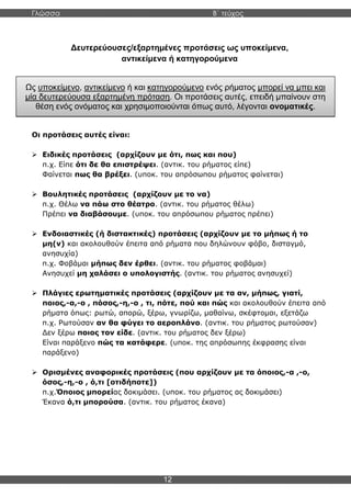 Γλώσσα Β΄ τεύχος
12
Δευτερεύουσες/εξαρτημένες προτάσεις ως υποκείμενα,
αντικείμενα ή κατηγορούμενα
Οι προτάσεις αυτές είναι:
➢ Ειδικές προτάσεις (αρχίζουν με ότι, πως και που)
π.χ. Είπε ότι δε θα επιστρέψει. (αντικ. του ρήματος είπε)
Φαίνεται πως θα βρέξει. (υποκ. του απρόσωπου ρήματος φαίνεται)
➢ Βουλητικές προτάσεις (αρχίζουν με το να)
π.χ. Θέλω να πάω στο θέατρο. (αντικ. του ρήματος θέλω)
Πρέπει να διαβάσουμε. (υποκ. του απρόσωπου ρήματος πρέπει)
➢ Ενδοιαστικές (ή διστακτικές) προτάσεις (αρχίζουν με το μήπως ή το
μη(ν) και ακολουθούν έπειτα από ρήματα που δηλώνουν φόβο, δισταγμό,
ανησυχία)
π.χ. Φοβάμαι μήπως δεν έρθει. (αντικ. του ρήματος φοβάμαι)
Ανησυχεί μη χαλάσει ο υπολογιστής. (αντικ. του ρήματος ανησυχεί)
➢ Πλάγιες ερωτηματικές προτάσεις (αρχίζουν με τα αν, μήπως, γιατί,
ποιος,-α,-ο , πόσος,-η,-ο , τι, πότε, πού και πώς και ακολουθούν έπειτα από
ρήματα όπως: ρωτώ, απορώ, ξέρω, γνωρίζω, μαθαίνω, σκέφτομαι, εξετάζω
π.χ. Ρωτούσαν αν θα φύγει το αεροπλάνο. (αντικ. του ρήματος ρωτούσαν)
Δεν ξέρω ποιος τον είδε. (αντικ. του ρήματος δεν ξέρω)
Είναι παράξενο πώς τα κατάφερε. (υποκ. της απρόσωπης έκφρασης είναι
παράξενο)
➢ Ορισμένες αναφορικές προτάσεις (που αρχίζουν με τα όποιος,-α ,-ο,
όσος,-η,-ο , ό,τι [οτιδήποτε])
π.χ.Όποιος μπορείας δοκιμάσει. (υποκ. του ρήματος ας δοκιμάσει)
Έκανα ό,τι μπορούσα. (αντικ. του ρήματος έκανα)
Ως υποκείμενο, αντικείμενο ή και κατηγορούμενο ενός ρήματος μπορεί να μπει και
μία δευτερεύουσα εξαρτημένη πρόταση. Οι προτάσεις αυτές, επειδή μπαίνουν στη
θέση ενός ονόματος και χρησιμοποιούνται όπως αυτό, λέγονται ονοματικές.
 