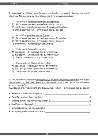 Γλώσσα Β΄ τεύχος
14
2. Κυκλώνω το γράμμα της απάντησης που δηλώνει το σωστό είδος και τον σωστό
ρόλο των δευτερευουσών προτάσεων που είναι υπογραμμισμένες:
• Την ρώτησα αν θα παρουσιάσει την εργασία.
Α) πλάγια ερωτηματική – υποκείμενο του ρ. ρώτησα
Β) υποθετική – προσδιορισμός που δηλώνει προϋπόθεση
Γ) πλάγια ερωτηματική – αντικείμενο του ρ. ρώτησα
• Δε μιλούσε γιατί θύμωσε μαζί μου.
Α) πλάγια ερωτηματική – αντικείμενο του ρ. δε μιλούσε
Β) πλάγια ερωτηματική – αντικείμενο του ρ. θύμωσε
Γ) αιτιολογική – προσδιορισμός της αιτίας
• Υποθέτουμε ότι έμαθες τα νέα.
Α) αναφορική – αντικείμενο του ρ. υποθέτουμε
Β) αναφορική – υποκείμενο του ρ. υποθέτουμε
Γ) ειδική – αντικείμενο του ρ. υποθέτουμε
• Αποκλείεται να ξέχασε το ραντεβού.
Α) βουλητική – υποκείμενο του ρ. αποκλείεται
Β) βουλητική – αντικείμενο του ρ. αποκλείεται
Γ) τελική – προσδιορισμός του σκοπού
3. Στις παρακάτω περιόδους υπογραμμίζω τις δευτερεύουσες προτάσεις και, αφού
αναγνωρίσω το είδος τους, βρίσκω τη λειτουργία τους (υποκείμενο, αντικείμενο ή
κατηγορούμενο):
π.χ. Θεωρεί ότι έγραψε καλά στο διαγώνισμα. (ειδική – αντικείμενο του ρ. θεωρεί)
• Έκανε ό,τι καλύτερο μπορούσε. (___________________________________)
• Παραδέχτηκε ότι έκανε λάθος. (_____________________________________)
• Όποιος πεινάει καρβέλια ονειρεύεται. (________________________________)
• Φοβάμαι μην ξεχαστώ. (___________________________________________)
• Θα μάθουμε πώς να κολυμπάμε. (____________________________________)
• Το ερώτημα είναι γιατί το έκανε. (___________________________________)
 