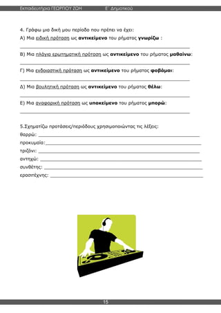 Εκπαιδευτήρια ΓΕΩΡΓΙΟΥ ΖΩΗ E΄ Δημοτικού
Η E΄ Δημοτικού
15
4. Γράφω μια δική μου περίοδο που πρέπει να έχει:
Α) Μια ειδική πρόταση ως αντικείμενο του ρήματος γνωρίζω :
____________________________________________________________
Β) Μια πλάγια ερωτηματική πρόταση ως αντικείμενο του ρήματος μαθαίνω:
____________________________________________________________
Γ) Μια ενδοιαστική πρόταση ως αντικείμενο του ρήματος φοβάμαι:
____________________________________________________________
Δ) Μια βουλητική πρόταση ως αντικείμενο του ρήματος θέλω:
____________________________________________________________
Ε) Μια αναφορική πρόταση ως υποκείμενο του ρήματος μπορώ:
____________________________________________________________
5.Σχηματίζω προτάσεις/περιόδους χρησιμοποιώντας τις λέξεις:
θαρρώ: _________________________________________________________
προκυμαία:_______________________________________________________
τριζόνι: _________________________________________________________
αντηχώ: _________________________________________________________
συνθέτης: ________________________________________________________
ερασιτέχνης: ______________________________________________________
 