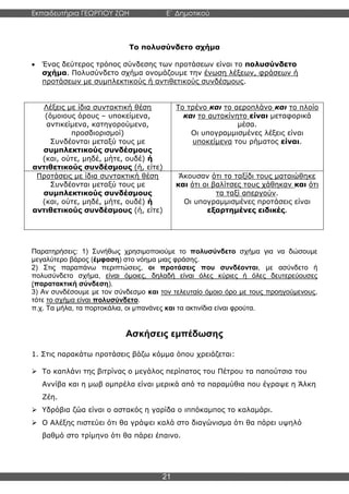 Εκπαιδευτήρια ΓΕΩΡΓΙΟΥ ΖΩΗ E΄ Δημοτικού
Η E΄ Δημοτικού
21
Το πολυσύνδετο σχήμα
• Ένας δεύτερος τρόπος σύνδεσης των προτάσεων είναι το πολυσύνδετο
σχήμα. Πολυσύνδετο σχήμα ονομάζουμε την ένωση λέξεων, φράσεων ή
προτάσεων με συμπλεκτικούς ή αντιθετικούς συνδέσμους.
Λέξεις με ίδια συντακτική θέση
(όμοιους όρους – υποκείμενα,
αντικείμενα, κατηγορούμενα,
προσδιορισμοί)
Συνδέονται μεταξύ τους με
συμπλεκτικούς συνδέσμους
(και, ούτε, μηδέ, μήτε, ουδέ) ή
αντιθετικούς συνδέσμους (ή, είτε)
Το τρένο και το αεροπλάνο και το πλοίο
και το αυτοκίνητο είναι μεταφορικά
μέσα.
Οι υπογραμμισμένες λέξεις είναι
υποκείμενα του ρήματος είναι.
Προτάσεις με ίδια συντακτική θέση
Συνδέονται μεταξύ τους με
συμπλεκτικούς συνδέσμους
(και, ούτε, μηδέ, μήτε, ουδέ) ή
αντιθετικούς συνδέσμους (ή, είτε)
Άκουσαν ότι το ταξίδι τους ματαιώθηκε
και ότι οι βαλίτσες τους χάθηκαν και ότι
τα ταξί απεργούν.
Οι υπογραμμισμένες προτάσεις είναι
εξαρτημένες ειδικές.
Παρατηρήσεις: 1) Συνήθως χρησιμοποιούμε το πολυσύνδετο σχήμα για να δώσουμε
μεγαλύτερο βάρος (έμφαση) στο νόημα μιας φράσης.
2) Στις παραπάνω περιπτώσεις, οι προτάσεις που συνδέονται, με ασύνδετο ή
πολυσύνδετο σχήμα, είναι όμοιες, δηλαδή είναι όλες κύριες ή όλες δευτερεύουσες
(παρατακτική σύνδεση).
3) Αν συνδέσουμε με τον σύνδεσμο και τον τελευταίο όμοιο όρο με τους προηγούμενους,
τότε το σχήμα είναι πολυσύνδετο.
π.χ. Τα μήλα, τα πορτοκάλια, οι μπανάνες και τα ακτινίδια είναι φρούτα.
Ασκήσεις εμπέδωσης
1. Στις παρακάτω προτάσεις βάζω κόμμα όπου χρειάζεται:
➢ Το καπλάνι της βιτρίνας ο μεγάλος περίπατος του Πέτρου τα παπούτσια του
Αννίβα και η μωβ ομπρέλα είναι μερικά από τα παραμύθια που έγραψε η Άλκη
Ζέη.
➢ Υδρόβια ζώα είναι ο αστακός η γαρίδα ο ιππόκαμπος το καλαμάρι.
➢ Ο Αλέξης πιστεύει ότι θα γράψει καλά στο διαγώνισμα ότι θα πάρει υψηλό
βαθμό στο τρίμηνο ότι θα πάρει έπαινο.
 