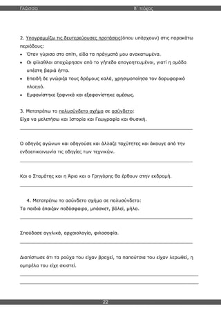 Γλώσσα Β΄ τεύχος
22
2. Υπογραμμίζω τις δευτερεύουσες προτάσεις(όπου υπάρχουν) στις παρακάτω
περιόδους:
• Όταν γύρισα στο σπίτι, είδα τα πράγματά μου ανακατωμένα.
• Οι φίλαθλοι αποχώρησαν από το γήπεδο απογοητευμένοι, γιατί η ομάδα
υπέστη βαριά ήττα.
• Επειδή δε γνώριζα τους δρόμους καλά, χρησιμοποίησα τον δορυφορικό
πλοηγό.
• Εμφανίστηκε ξαφνικά και εξαφανίστηκε αμέσως.
3. Μετατρέπω το πολυσύνδετο σχήμα σε ασύνδετο:
Είχα να μελετήσω και Ιστορία και Γεωγραφία και Φυσική.
_____________________________________________________________
Ο οδηγός αγώνων και οδηγούσε και άλλαζε ταχύτητες και άκουγε από την
ενδοεπικοινωνία τις οδηγίες των τεχνικών.
_____________________________________________________________
Και ο Σταμάτης και η Άρια και ο Γρηγόρης θα έρθουν στην εκδρομή.
_____________________________________________________________
4. Μετατρέπω το ασύνδετο σχήμα σε πολυσύνδετο:
Τα παιδιά έπαιζαν ποδόσφαιρο, μπάσκετ, βόλεϊ, μήλα.
_____________________________________________________________
Σπούδασε αγγλικά, αρχαιολογία, φιλοσοφία.
_____________________________________________________________
Διαπίστωσε ότι τα ρούχα του είχαν βραχεί, τα παπούτσια του είχαν λερωθεί, η
ομπρέλα του είχε σκιστεί.
_______________________________________________________________
_______________________________________________________________
 