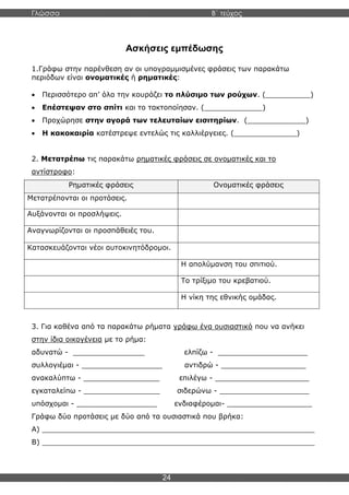Γλώσσα Β΄ τεύχος
24
Ασκήσεις εμπέδωσης
1.Γράφω στην παρένθεση αν οι υπογραμμισμένες φράσεις των παρακάτω
περιόδων είναι ονοματικές ή ρηματικές:
• Περισσότερο απ’ όλα την κουράζει το πλύσιμο των ρούχων. (__________)
• Επέστεψαν στο σπίτι και το τακτοποίησαν. (_____________)
• Προχώρησε στην αγορά των τελευταίων εισιτηρίων. (_____________)
• Η κακοκαιρία κατέστρεψε εντελώς τις καλλιέργειες. (______________)
2. Μετατρέπω τις παρακάτω ρηματικές φράσεις σε ονοματικές και το
αντίστροφο:
Ρηματικές φράσεις Ονοματικές φράσεις
Μετατρέπονται οι προτάσεις.
Αυξάνονται οι προσλήψεις.
Αναγνωρίζονται οι προσπάθειές του.
Κατασκευάζονται νέοι αυτοκινητόδρομοι.
Η απολύμανση του σπιτιού.
Το τρίξιμο του κρεβατιού.
Η νίκη της εθνικής ομάδας.
3. Για καθένα από τα παρακάτω ρήματα γράφω ένα ουσιαστικό που να ανήκει
στην ίδια οικογένεια με το ρήμα:
αδυνατώ - ________________ ελπίζω - ____________________
συλλογιέμαι - __________________ αντιδρώ - ___________________
ανακαλύπτω - _________________ επιλέγω - _____________________
εγκαταλείπω - _________________ σιδερώνω - ____________________
υπόσχομαι - __________________ ενδιαφέρομαι- ___________________
Γράφω δύο προτάσεις με δύο από τα ουσιαστικά που βρήκα:
Α) _____________________________________________________________
Β) _____________________________________________________________
 