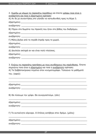 Εκπαιδευτήρια ΓΕΩΡΓΙΟΥ ΖΩΗ E΄ Δημοτικού
Η E΄ Δημοτικού
27
2. Χωρίζω με κόμμα τις παρακάτω περιόδους και έπειτα γράφω ποια είναι η
ανεξάρτητη και ποια η εξαρτημένη πρόταση:
Α) Αν δε με συναντήσεις στο γήπεδο να κατευθυνθείς προς τη θύρα 3.
εξαρτημένη:______________________________________________________
ανεξάρτητη: _____________________________________________________
Β) Πήγαν στο δωμάτιο του Ηρακλή που ήταν στο βάθος του διαδρόμου.
εξαρτημένη:______________________________________________________
ανεξάρτητη: _____________________________________________________
Γ) Μόλις βγήκε από το πηγάδι έτρεξε προς το χωριό.
εξαρτημένη:______________________________________________________
ανεξάρτητη: _____________________________________________________
Δ) Δουλεύει σκληρά αν και είναι πολύ πλούσιος.
εξαρτημένη:______________________________________________________
ανεξάρτητη: _____________________________________________________
3. Ενώνω τις παρακάτω προτάσεις με τους συνδέσμους της παρένθεσης. Έπειτα
σημειώνω ποια είναι η εξαρτημένη και ποια η ανεξάρτητη πρόταση:
Α) Τα Σαββατοκύριακα πηγαίνει στον κινηματογράφο. Τελειώνει τα μαθήματά
του. (αφού)
_______________________________________________________________
_______________________________________________________________
εξαρτημένη:______________________________________________________
ανεξάρτητη: _____________________________________________________
Β) Θα λύσουμε τον γρίφο. Θα συνεργαστούμε. (εάν)
_______________________________________________________________
εξαρτημένη:______________________________________________________
ανεξάρτητη: _____________________________________________________
Γ) Το αυτοκίνητο κόρναρε. Ο Στέλιος κατέβηκε στον δρόμο. (μόλις)
_______________________________________________________________
εξαρτημένη:______________________________________________________
ανεξάρτητη: _____________________________________________________
 